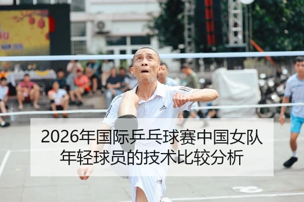 2026年国际乒乓球赛中国女队年轻球员的技术比较分析