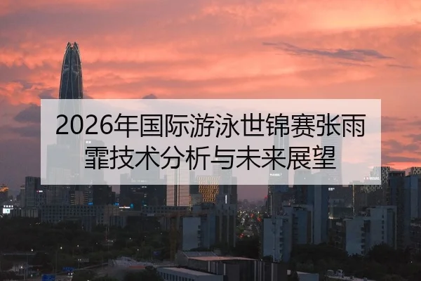 2026年国际游泳世锦赛张雨霏技术分析与未来展望