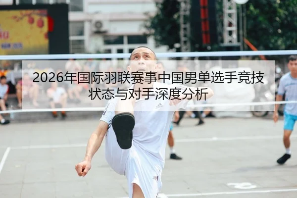 2026年国际羽联赛事中国男单选手竞技状态与对手深度分析