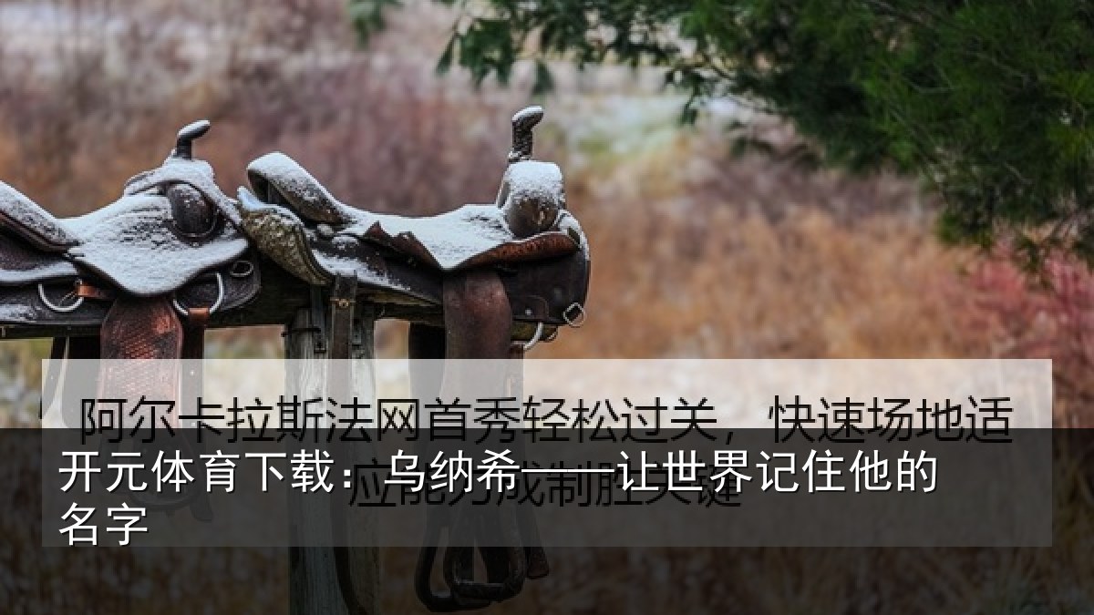 开元体育下载：乌纳希——让世界记住他的名字