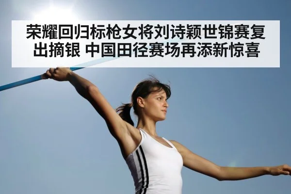 荣耀回归标枪女将刘诗颖世锦赛复出摘银 中国田径赛场再添新惊喜